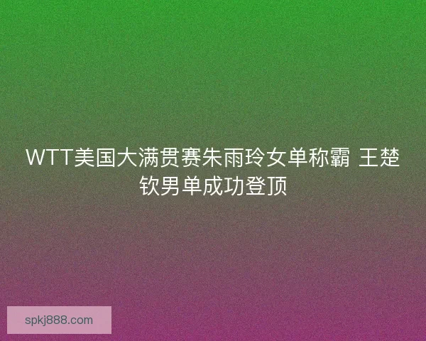 WTT美国大满贯赛朱雨玲女单称霸 王楚钦男单成功登顶