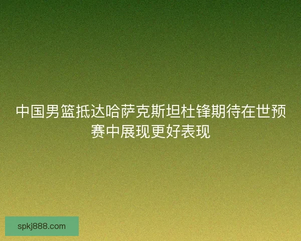 中国男篮抵达哈萨克斯坦杜锋期待在世预赛中展现更好表现