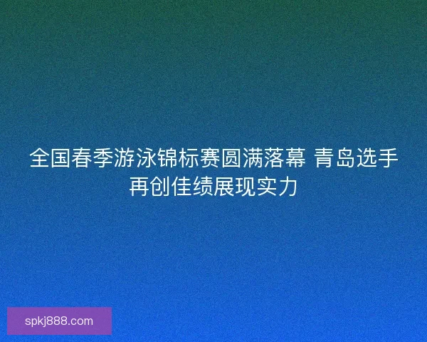 全国春季游泳锦标赛圆满落幕 青岛选手再创佳绩展现实力