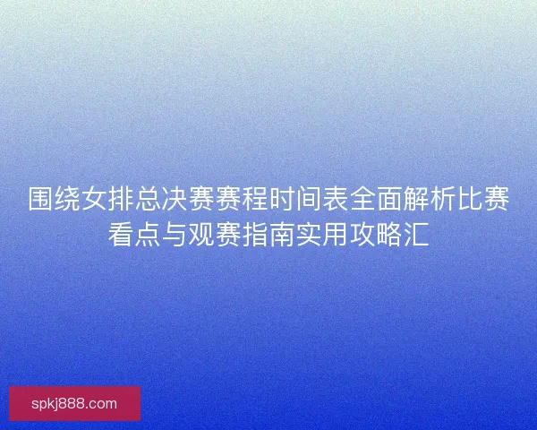 围绕女排总决赛赛程时间表全面解析比赛看点与观赛指南实用攻略汇