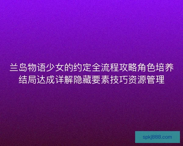 兰岛物语少女的约定全流程攻略角色培养结局达成详解隐藏要素技巧资源管理