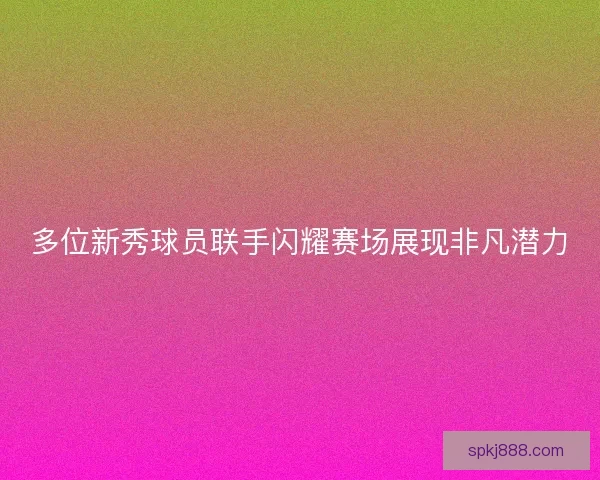 多位新秀球员联手闪耀赛场展现非凡潜力